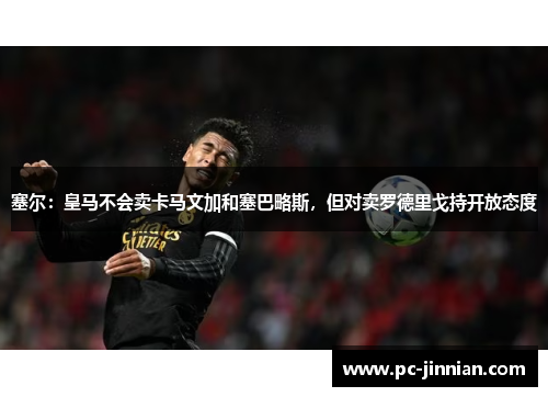 塞尔：皇马不会卖卡马文加和塞巴略斯，但对卖罗德里戈持开放态度